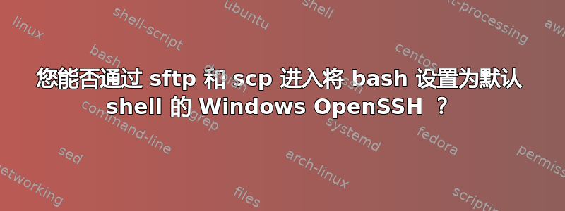 您能否通过 sftp 和 scp 进入将 bash 设置为默认 shell 的 Windows OpenSSH ？