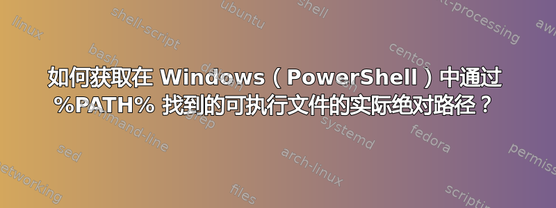 如何获取在 Windows（PowerShell）中通过 %PATH% 找到的可执行文件的实际绝对路径？