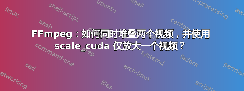 FFmpeg：如何同时堆叠两个视频，并使用 scale_cuda 仅放大一个视频？