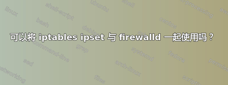 可以将 iptables ipset 与 firewalld 一起使用吗？