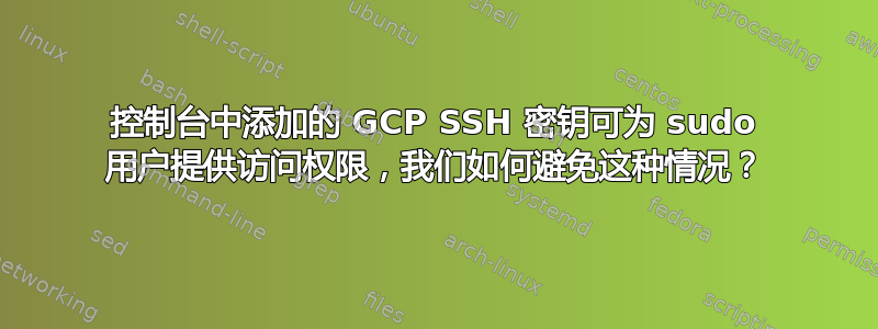 控制台中添加的 GCP SSH 密钥可为 sudo 用户提供访问权限，我们如何避免这种情况？