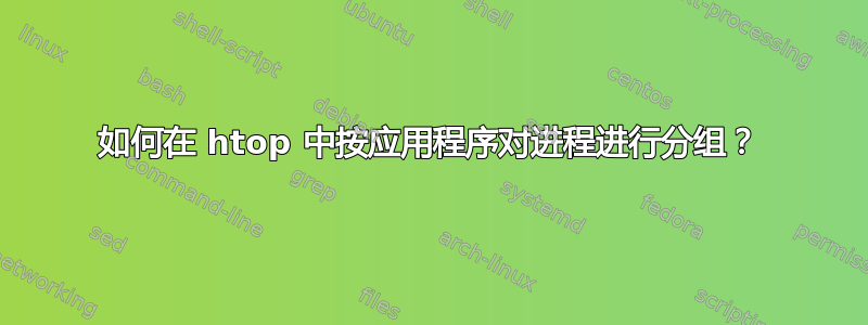 如何在 htop 中按应用程序对进程进行分组？