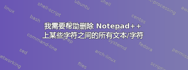 我需要帮助删除 Notepad++ 上某些字符之间的所有文本/字符