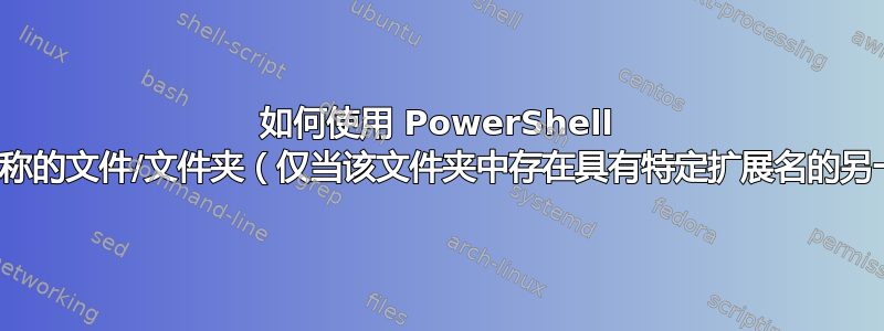 如何使用 PowerShell 删除具有特定名称的文件/文件夹（仅当该文件夹中存在具有特定扩展名的另一个文件时）？