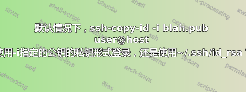 默认情况下，ssh-copy-id -i blah.pub user@host 是使用-i指定的公钥的私钥形式登录，还是使用~/.ssh/id_rsa？”