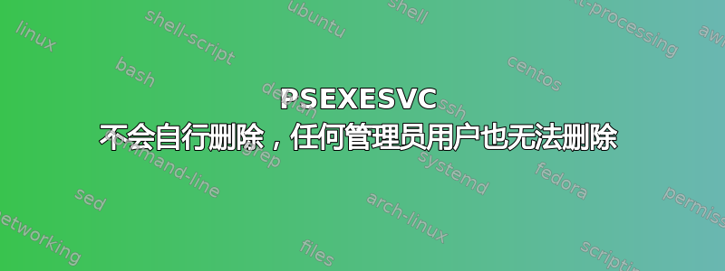 PSEXESVC 不会自行删除，任何管理员用户也无法删除