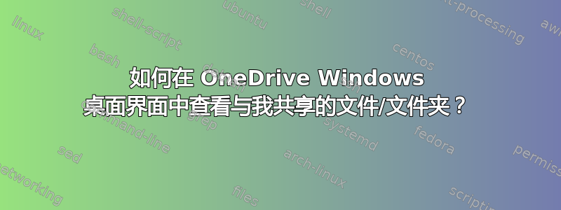 如何在 OneDrive Windows 桌面界面中查看与我共享的文件/文件夹？