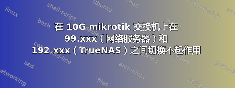 在 10G mikrotik 交换机上在 99.xxx（网络服务器）和 192.xxx（TrueNAS）之间切换不起作用