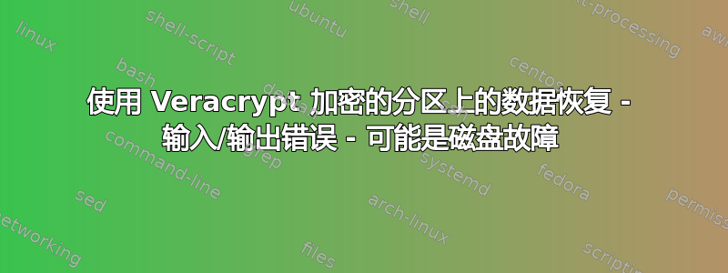 使用 Veracrypt 加密的分区上的数据恢复 - 输入/输出错误 - 可能是磁盘故障