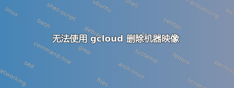 无法使用 gcloud 删除机器映像