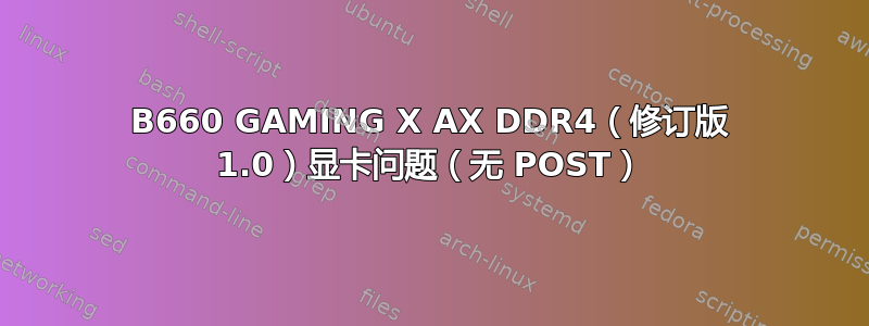 B660 GAMING X AX DDR4（修订版 1.0）显卡问题（无 POST）