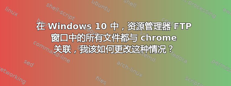 在 Windows 10 中，资源管理器 FTP 窗口中的所有文件都与 chrome 关联，我该如何更改这种情况？