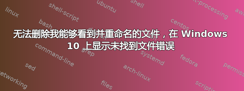 无法删除我能够看到并重命名的文件，在 Windows 10 上显示未找到文件错误