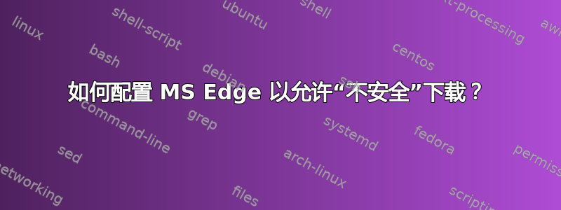 如何配置 MS Edge 以允许“不安全”下载？