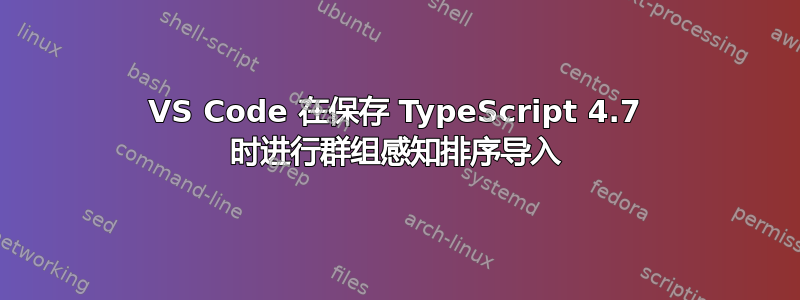 VS Code 在保存 TypeScript 4.7 时进行群组感知排序导入