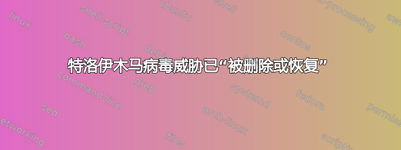 特洛伊木马病毒威胁已“被删除或恢复”