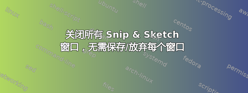 关闭所有 Snip & Sketch 窗口，无需保存/放弃每个窗口