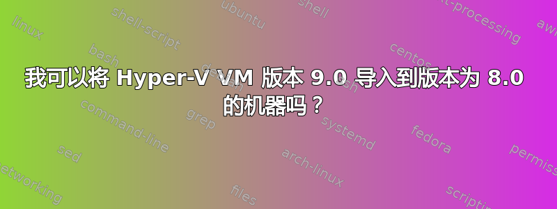 我可以将 Hyper-V VM 版本 9.0 导入到版本为 8.0 的机器吗？