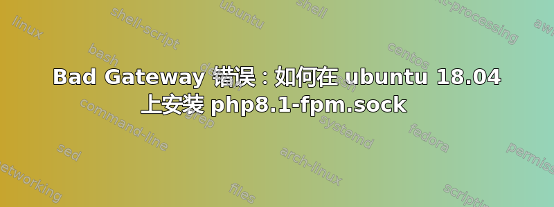 502 Bad Gateway 错误：如何在 ubuntu 18.04 上安装 php8.1-fpm.sock