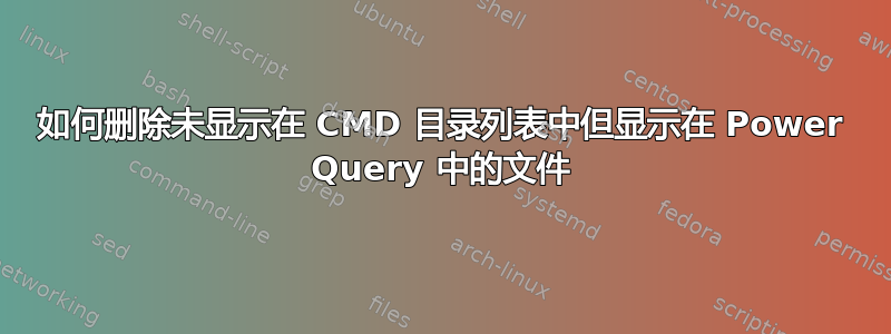 如何删除未显示在 CMD 目录列表中但显示在 Power Query 中的文件