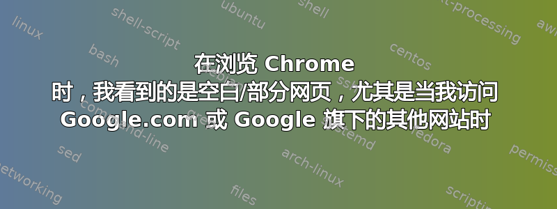 在浏览 Chrome 时，我看到的是空白/部分网页，尤其是当我访问 Google.com 或 Google 旗下的其他网站时