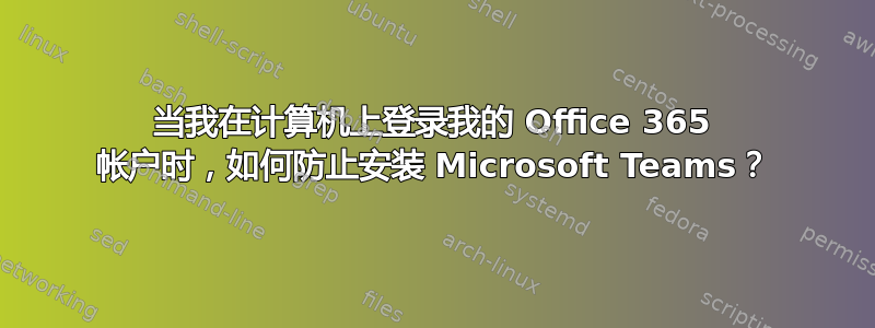 当我在计算机上登录我的 Office 365 帐户时，如何防止安装 Microsoft Teams？