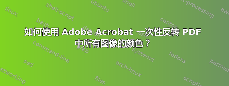 如何使用 Adob​​e Acrobat 一次性反转 PDF 中所有图像的颜色？