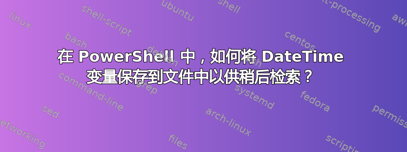 在 PowerShell 中，如何将 DateTime 变量保存到文件中以供稍后检索？