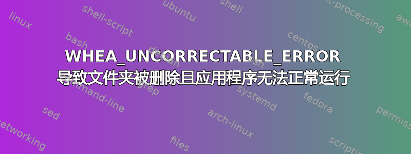 WHEA_UNCORRECTABLE_ERROR 导致文件夹被删除且应用程序无法正常运行