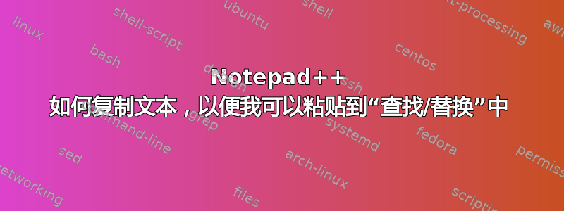 Notepad++ 如何复制文本，以便我可以粘贴到“查找/替换”中