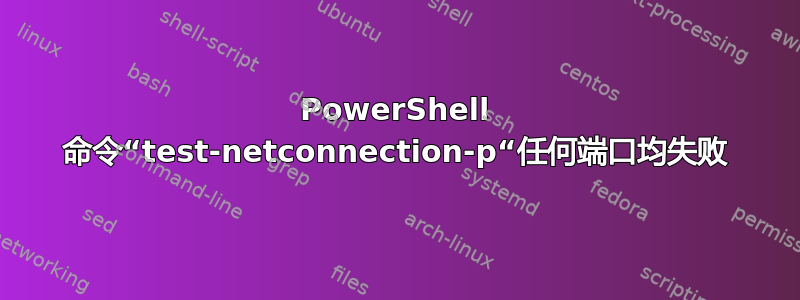 PowerShell 命令“test-netconnection-p“任何端口均失败