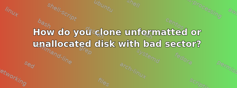 How do you clone unformatted or unallocated disk with bad sector?