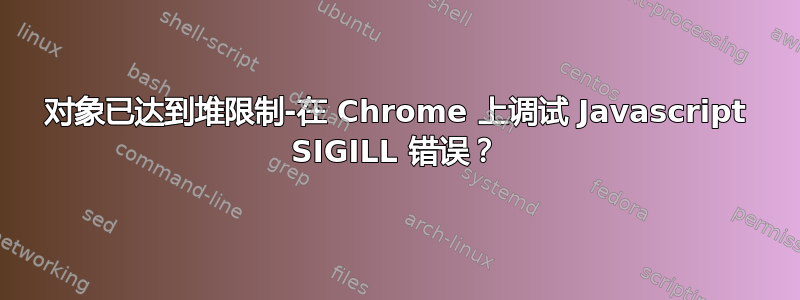 对象已达到堆限制-在 Chrome 上调试 Javascript SIGILL 错误？