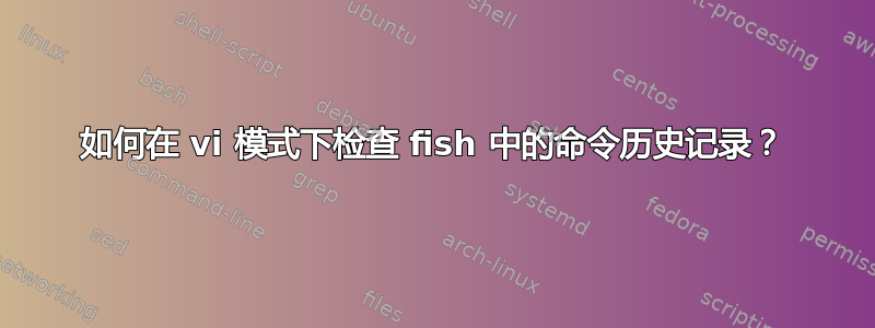 如何在 vi 模式下检查 fish 中的命令历史记录？