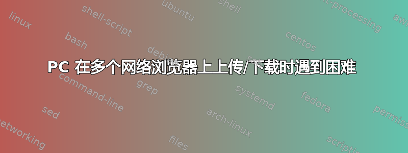 PC 在多个网络浏览器上上传/下载时遇到困难