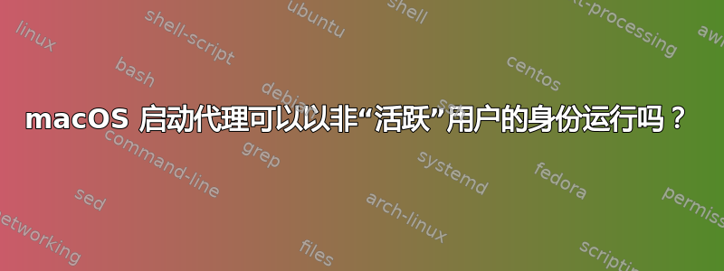 macOS 启动代理可以以非“活跃”用户的身份运行吗？