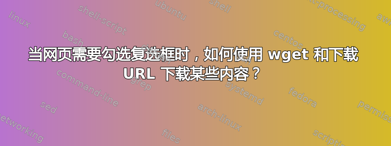 当网页需要勾选复选框时，如何使用 wget 和下载 URL 下载某些内容？