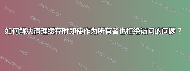 如何解决清理缓存时即使作为所有者也拒绝访问的问题？