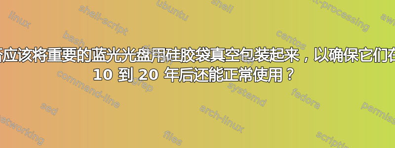 我是否应该将重要的蓝光光盘用硅胶袋真空包装起来，以确保它们在未来 10 到 20 年后还能正常使用？