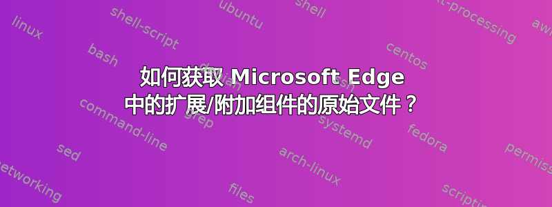 如何获取 Microsoft Edge 中的扩展/附加组件的原始文件？