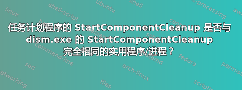 任务计划程序的 StartComponentCleanup 是否与 dism.exe 的 StartComponentCleanup 完全相同的实用程序/进程？