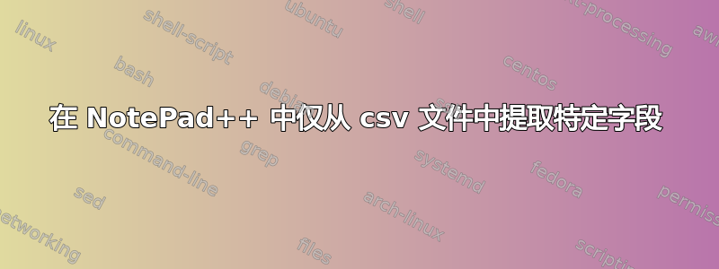 在 NotePad++ 中仅从 csv 文件中提取特定字段