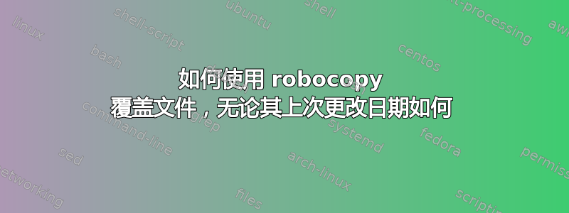 如何使用 robocopy 覆盖文件，无论其上次更改日期如何