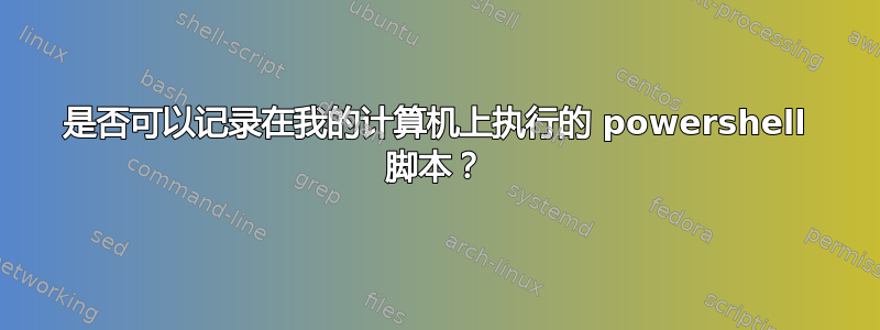 是否可以记录在我的计算机上执行的 powershell 脚本？