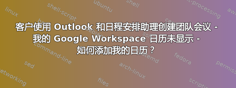 客户使用 Outlook 和日程安排助理创建团队会议 - 我的 Google Workspace 日历未显示 - 如何添加我的日历？