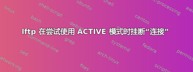 lftp 在尝试使用 ACTIVE 模式时挂断“连接”