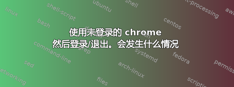 使用未登录的 chrome 然后登录/退出。会发生什么情况