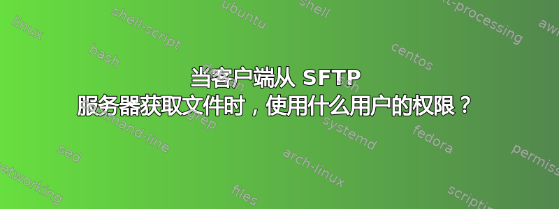 当客户端从 SFTP 服务器获取文件时，使用什么用户的权限？