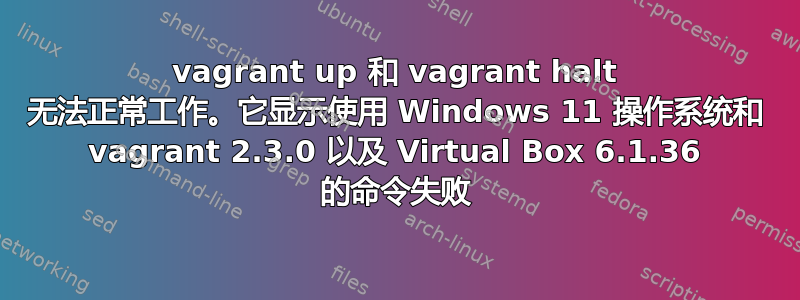 vagrant up 和 vagrant halt 无法正常工作。它显示使用 Windows 11 操作系统和 vagrant 2.3.0 以及 Virtual Box 6.1.36 的命令失败