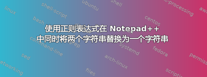 使用正则表达式在 Notepad++ 中同时将两个字符串替换为一个字符串